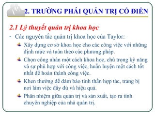 2.1 Lý thuyết quản trị khoa học
- Các nguyên tắc quản trị khoa học của Taylor:
Xây dựng cơ sở khoa học cho các công việc với những
định mức và tuân theo các phương pháp.
Chọn công nhân một cách khoa học, chú trọng kỹ năng
và sự phù hợp với công việc, huấn luyện một cách tốt
nhất để hoàn thành công việc.
Khen thưởng để đảm bảo tinh thần hợp tác, trang bị
nơi làm việc đầy đủ và hiệu quả.
Phân nhiệm giữa quản trị và sản xuất, tạo ra tính
chuyên nghiệp của nhà quản trị.
2. TRƯỜNG PHÁI QUẢN TRỊ CỔ ĐIỂN
 