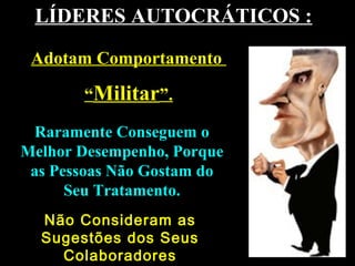 LÍDERES AUTOCRÁTICOS :LÍDERES AUTOCRÁTICOS :
Raramente Conseguem oRaramente Conseguem o
Melhor Desempenho, PorqueMelhor Desempenho, Porque
as Pessoas Não Gostam doas Pessoas Não Gostam do
Seu Tratamento.Seu Tratamento.
Adotam ComportamentoAdotam Comportamento
““MilitarMilitar”.”.
Não Consideram asNão Consideram as
Sugestões dos SeusSugestões dos Seus
ColaboradoresColaboradores
 