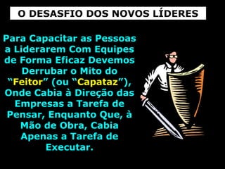 Para Capacitar as PessoasPara Capacitar as Pessoas
a Liderarem Com Equipesa Liderarem Com Equipes
de Forma Eficaz Devemosde Forma Eficaz Devemos
Derrubar o Mito doDerrubar o Mito do
““FeitorFeitor” (ou “” (ou “CapatazCapataz”),”),
Onde Cabia à Direção dasOnde Cabia à Direção das
Empresas a Tarefa deEmpresas a Tarefa de
Pensar, Enquanto Que, àPensar, Enquanto Que, à
Mão de Obra, CabiaMão de Obra, Cabia
Apenas a Tarefa deApenas a Tarefa de
Executar.Executar.
O DESASFIO DOS NOVOS LÍDERES
 