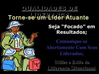 QUALIDADES DEQUALIDADES DE
LIDERANÇALIDERANÇA
Torne-se um Líder AtuanteTorne-se um Líder Atuante
Seja “Focado” emSeja “Focado” em
Resultados;Resultados;
Comunique-seComunique-se
Abertamente Com SeusAbertamente Com Seus
Liderados;Liderados;
Utilize o Estilo daUtilize o Estilo da
Liderança SituacionalLiderança Situacional..
 