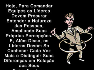 Hoje, Para ComandarHoje, Para Comandar
Equipes os LíderesEquipes os Líderes
Devem ProcurarDevem Procurar
Entender a NaturezaEntender a Natureza
das Pessoas,das Pessoas,
Ampliando SuasAmpliando Suas
Próprias Percepções.Próprias Percepções.
E, Além Disso, osE, Além Disso, os
Líderes Devem SeLíderes Devem Se
Conhecer Cada VezConhecer Cada Vez
Mais e Distinguir SuasMais e Distinguir Suas
Diferenças em RelaçãoDiferenças em Relação
aos Seusaos Seus
 