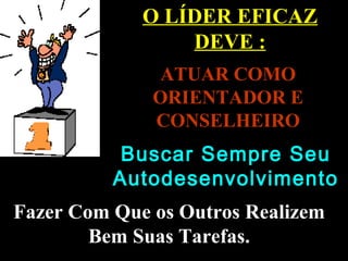 O LÍDER EFICAZ
DEVE :
ATUAR COMOATUAR COMO
ORIENTADOR EORIENTADOR E
CONSELHEIROCONSELHEIRO
Fazer Com Que os Outros RealizemFazer Com Que os Outros Realizem
Bem Suas Tarefas.Bem Suas Tarefas.
Buscar Sempre SeuBuscar Sempre Seu
AutodesenvolvimentoAutodesenvolvimento
 