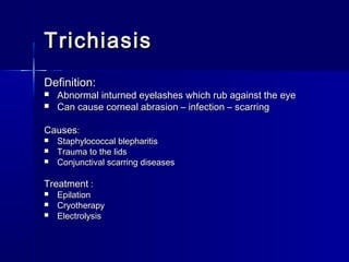TrichiasisTrichiasis
Definition:Definition:
 Abnormal inturned eyelashes which rub against the eyeAbnormal inturned eyelashes which rub against the eye
 Can cause corneal abrasion – infection – scarringCan cause corneal abrasion – infection – scarring
CausesCauses::
 Staphylococcal blepharitisStaphylococcal blepharitis
 Trauma to the lidsTrauma to the lids
 Conjunctival scarring diseasesConjunctival scarring diseases
TreatmentTreatment ::
 EpilationEpilation
 CryotherapyCryotherapy
 ElectrolysisElectrolysis
 