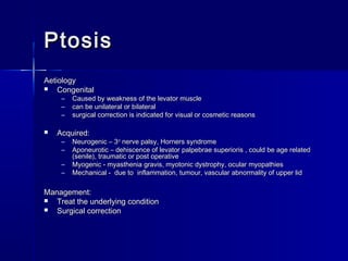 PtosisPtosis
AetiologyAetiology
 CongenitalCongenital
– Caused by weakness of the levator muscleCaused by weakness of the levator muscle
– can be unilateral or bilateralcan be unilateral or bilateral
– surgical correction is indicated for visual or cosmetic reasonssurgical correction is indicated for visual or cosmetic reasons
 Acquired:Acquired:
– Neurogenic – 3Neurogenic – 3rdrd
nerve palsy, Horners syndromenerve palsy, Horners syndrome
– Aponeurotic – dehiscence of levator palpebrae superioris , could be age relatedAponeurotic – dehiscence of levator palpebrae superioris , could be age related
(senile), traumatic or post operative(senile), traumatic or post operative
– Myogenic - myasthenia gravis, myotonic dystrophy, ocular myopathiesMyogenic - myasthenia gravis, myotonic dystrophy, ocular myopathies
– Mechanical - due to inflammation, tumour, vascular abnormality of upper lidMechanical - due to inflammation, tumour, vascular abnormality of upper lid
Management:Management:
 Treat the underlying conditionTreat the underlying condition
 Surgical correctionSurgical correction
 
