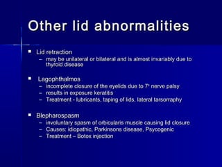 Other lid abnormalitiesOther lid abnormalities
 Lid retractionLid retraction
– may be unilateral or bilateral and is almost invariably due tomay be unilateral or bilateral and is almost invariably due to
thyroid diseasethyroid disease
 LagophthalmosLagophthalmos
– incomplete closure of the eyelids due to 7incomplete closure of the eyelids due to 7thth
nerve palsynerve palsy
– results in exposure keratitisresults in exposure keratitis
– Treatment - lubricants, taping of lids, lateral tarsorraphyTreatment - lubricants, taping of lids, lateral tarsorraphy
 BlepharospasmBlepharospasm
– involuntary spasm of orbicularis muscle causing lid closureinvoluntary spasm of orbicularis muscle causing lid closure
– Causes: idiopathic, Parkinsons disease, PsycogenicCauses: idiopathic, Parkinsons disease, Psycogenic
– Treatment – Botox injectionTreatment – Botox injection
 
