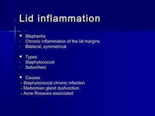 Lid inflammationLid inflammation
 BlepharitisBlepharitis
- Chronic inflammation of the lid marginsChronic inflammation of the lid margins
- Bilateral, symmetricalBilateral, symmetrical
 TypesTypes
- StaphylococcalStaphylococcal
- SeborrheicSeborrheic
 CausesCauses
- Staphylococcal chronic infection- Staphylococcal chronic infection
- Meibomian gland dysfunction- Meibomian gland dysfunction
- Acne Rosacea associated- Acne Rosacea associated
 