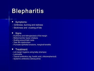 BlepharitisBlepharitis
 Symptoms:Symptoms:
-- Grittiness, burning and rednessGrittiness, burning and redness
- Stickiness and crusting of lids- Stickiness and crusting of lids
 SignsSigns::
- Erythema and telengiectasia of lid margin- Erythema and telengiectasia of lid margin
- Meibomianitis/ styes/ chalazia- Meibomianitis/ styes/ chalazia
- Scaling around lash roots- Scaling around lash roots
- Tear film dysfunction- Tear film dysfunction
- Punctate epithelial erosions, marginal keratitis- Punctate epithelial erosions, marginal keratitis
 TreatmentTreatment::
- Lid margin hygiene using baby shampoo- Lid margin hygiene using baby shampoo
- Lubricants- Lubricants
- Topical antibiotics (eg, fusidic acid, chloramphenicol)- Topical antibiotics (eg, fusidic acid, chloramphenicol)
- Systemic antibiotics (tetracycline)- Systemic antibiotics (tetracycline)
 