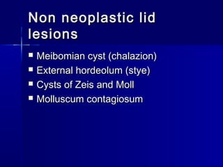 Non neoplastic lidNon neoplastic lid
lesionslesions
 Meibomian cyst (chalazion)Meibomian cyst (chalazion)
 External hordeolum (stye)External hordeolum (stye)
 Cysts of Zeis and MollCysts of Zeis and Moll
 Molluscum contagiosumMolluscum contagiosum
 