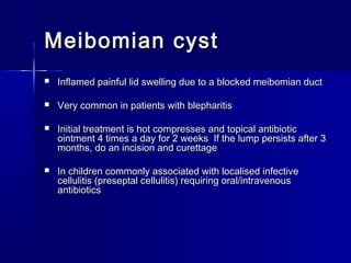 Meibomian cystMeibomian cyst
 Inflamed painful lid swelling due to a blocked meibomian ductInflamed painful lid swelling due to a blocked meibomian duct
 Very common in patients with blepharitisVery common in patients with blepharitis
 Initial treatment is hot compresses and topical antibioticInitial treatment is hot compresses and topical antibiotic
ointment 4 times a day for 2 weeks If the lump persists after 3ointment 4 times a day for 2 weeks If the lump persists after 3
months, do an incision and curettagemonths, do an incision and curettage
 In children commonly associated with localised infectiveIn children commonly associated with localised infective
cellulitis (preseptal cellulitis) requiring oral/intravenouscellulitis (preseptal cellulitis) requiring oral/intravenous
antibioticsantibiotics
 
