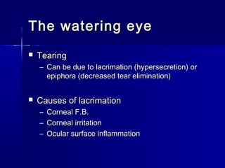 The watering eyeThe watering eye
 TearingTearing
– Can be due to lacrimation (hypersecretion) orCan be due to lacrimation (hypersecretion) or
epiphora (decreased tear elimination)epiphora (decreased tear elimination)
 Causes of lacrimationCauses of lacrimation
– Corneal F.B.Corneal F.B.
– Corneal irritationCorneal irritation
– Ocular surface inflammationOcular surface inflammation
 