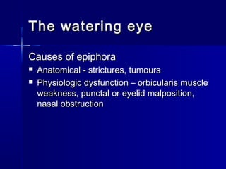 The watering eyeThe watering eye
Causes of epiphoraCauses of epiphora
 Anatomical - strictures, tumoursAnatomical - strictures, tumours
 Physiologic dysfunction – orbicularis musclePhysiologic dysfunction – orbicularis muscle
weakness, punctal or eyelid malposition,weakness, punctal or eyelid malposition,
nasal obstructionnasal obstruction
 