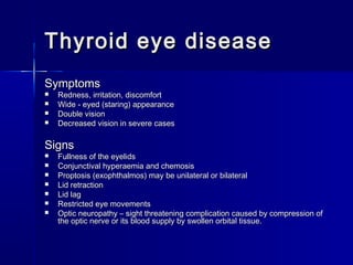 Thyroid eye diseaseThyroid eye disease
SymptomsSymptoms
 Redness, irritation, discomfortRedness, irritation, discomfort
 Wide - eyed (staring) appearanceWide - eyed (staring) appearance
 Double visionDouble vision
 Decreased vision in severe casesDecreased vision in severe cases
SignsSigns
 Fullness of the eyelidsFullness of the eyelids
 Conjunctival hyperaemia and chemosisConjunctival hyperaemia and chemosis
 Proptosis (exophthalmos) may be unilateral or bilateralProptosis (exophthalmos) may be unilateral or bilateral
 Lid retractionLid retraction
 Lid lagLid lag
 Restricted eye movementsRestricted eye movements
 Optic neuropathy – sight threatening complication caused by compression ofOptic neuropathy – sight threatening complication caused by compression of
the optic nerve or its blood supply by swollen orbital tissue.the optic nerve or its blood supply by swollen orbital tissue.
 