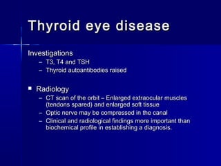 Thyroid eye diseaseThyroid eye disease
InvestigationsInvestigations
– T3, T4 and TSHT3, T4 and TSH
– Thyroid autoantibodies raisedThyroid autoantibodies raised
 RadiologyRadiology
– CT scan of the orbit – Enlarged extraocular musclesCT scan of the orbit – Enlarged extraocular muscles
(tendons spared) and enlarged soft tissue(tendons spared) and enlarged soft tissue
– Optic nerve may be compressed in the canalOptic nerve may be compressed in the canal
– Clinical and radiological findings more important thanClinical and radiological findings more important than
biochemical profile in establishing a diagnosis.biochemical profile in establishing a diagnosis.
 