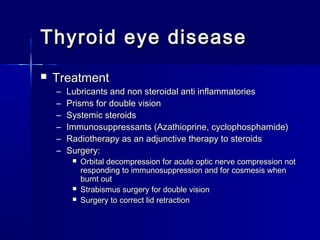 Thyroid eye diseaseThyroid eye disease
 TreatmentTreatment
– Lubricants and non steroidal anti inflammatoriesLubricants and non steroidal anti inflammatories
– Prisms for double visionPrisms for double vision
– Systemic steroidsSystemic steroids
– Immunosuppressants (Azathioprine, cyclophosphamide)Immunosuppressants (Azathioprine, cyclophosphamide)
– Radiotherapy as an adjunctive therapy to steroidsRadiotherapy as an adjunctive therapy to steroids
– Surgery:Surgery:
 Orbital decompression for acute optic nerve compression notOrbital decompression for acute optic nerve compression not
responding to immunosuppression and for cosmesis whenresponding to immunosuppression and for cosmesis when
burnt outburnt out
 Strabismus surgery for double visionStrabismus surgery for double vision
 Surgery to correct lid retractionSurgery to correct lid retraction
 