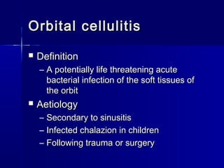 Orbital cellulitisOrbital cellulitis
 DefinitionDefinition
– A potentially life threatening acuteA potentially life threatening acute
bacterial infection of the soft tissues ofbacterial infection of the soft tissues of
the orbitthe orbit
 AetiologyAetiology
– Secondary to sinusitisSecondary to sinusitis
– Infected chalazion in childrenInfected chalazion in children
– Following trauma or surgeryFollowing trauma or surgery
 
