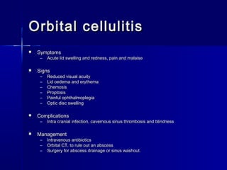 Orbital cellulitisOrbital cellulitis
 SymptomsSymptoms
– Acute lid swelling and redness, pain and malaiseAcute lid swelling and redness, pain and malaise
 SignsSigns
– Reduced visual acuityReduced visual acuity
– Lid oedema and erythemaLid oedema and erythema
– ChemosisChemosis
– ProptosisProptosis
– Painful ophthalmoplegiaPainful ophthalmoplegia
– Optic disc swellingOptic disc swelling
 ComplicationsComplications
– Intra cranial infection, cavernous sinus thrombosis and blindnessIntra cranial infection, cavernous sinus thrombosis and blindness
 ManagementManagement
– Intravenous antibioticsIntravenous antibiotics
– Orbital CT, to rule out an abscessOrbital CT, to rule out an abscess
– Surgery for abscess drainage or sinus washout.Surgery for abscess drainage or sinus washout.
 