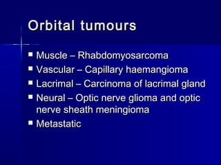 Orbital tumoursOrbital tumours
 Muscle – RhabdomyosarcomaMuscle – Rhabdomyosarcoma
 Vascular – Capillary haemangiomaVascular – Capillary haemangioma
 Lacrimal – Carcinoma of lacrimal glandLacrimal – Carcinoma of lacrimal gland
 Neural – Optic nerve glioma and opticNeural – Optic nerve glioma and optic
nerve sheath meningiomanerve sheath meningioma
 MetastaticMetastatic
 