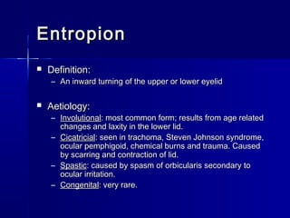 EntropionEntropion
 Definition:Definition:
– An inward turning of the upper or lower eyelidAn inward turning of the upper or lower eyelid
 Aetiology:Aetiology:
– InvolutionalInvolutional: most common form; results from age related: most common form; results from age related
changes and laxity in the lower lid.changes and laxity in the lower lid.
– CicatricialCicatricial: seen in trachoma, Steven Johnson syndrome,: seen in trachoma, Steven Johnson syndrome,
ocular pemphigoid, chemical burns and trauma. Causedocular pemphigoid, chemical burns and trauma. Caused
by scarring and contraction of lid.by scarring and contraction of lid.
– SpasticSpastic: caused by spasm of orbicularis secondary to: caused by spasm of orbicularis secondary to
ocular irritation.ocular irritation.
– CongenitalCongenital: very rare.: very rare.
 