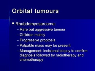 Orbital tumoursOrbital tumours
 Rhabdomyosarcoma:Rhabdomyosarcoma:
– Rare but aggressive tumourRare but aggressive tumour
– Children mainlyChildren mainly
– Progressive proptosisProgressive proptosis
– Palpable mass may be presentPalpable mass may be present
– Management: incisional biopsy to confirmManagement: incisional biopsy to confirm
diagnosis followed by radiotherapy anddiagnosis followed by radiotherapy and
chemotherapychemotherapy
 