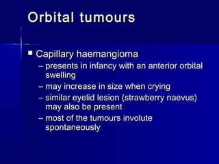 Orbital tumoursOrbital tumours
 Capillary haemangiomaCapillary haemangioma
– presents in infancy with an anterior orbitalpresents in infancy with an anterior orbital
swellingswelling
– may increase in size when cryingmay increase in size when crying
– similar eyelid lesion (strawberry naevus)similar eyelid lesion (strawberry naevus)
may also be presentmay also be present
– most of the tumours involutemost of the tumours involute
spontaneouslyspontaneously
 