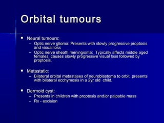 Orbital tumoursOrbital tumours
 Neural tumours:Neural tumours:
– Optic nerve glioma: Presents with slowly progressive proptosisOptic nerve glioma: Presents with slowly progressive proptosis
and visual lossand visual loss
– Optic nerve sheath meningioma: Typically affects middle agedOptic nerve sheath meningioma: Typically affects middle aged
females, causes slowly progressive visual loss followed byfemales, causes slowly progressive visual loss followed by
proptosis.proptosis.
 Metastatic:Metastatic:
– Bilateral orbital metastases of neuroblastoma to orbit presentsBilateral orbital metastases of neuroblastoma to orbit presents
with bilateral ecchymosis in a 2yr old child.with bilateral ecchymosis in a 2yr old child.
 Dermoid cyst:Dermoid cyst:
– Presents in children with proptosis and/or palpable massPresents in children with proptosis and/or palpable mass
– Rx - excisionRx - excision
 