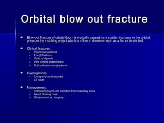 Orbital blow out fractureOrbital blow out fracture
 Blow-out fracture of orbital floor - is typically caused by a sudden increase in the orbitalBlow-out fracture of orbital floor - is typically caused by a sudden increase in the orbital
pressure by a striking object which is >5cm in diameter such as a fist or tennis ball.pressure by a striking object which is >5cm in diameter such as a fist or tennis ball.
 Clinical features:Clinical features:
– Periorbital oedemaPeriorbital oedema
– EnophthalmosEnophthalmos
– Vertical diplopiaVertical diplopia
– Infra orbital anaesthesiaInfra orbital anaesthesia
– Subcutaneous emphysemaSubcutaneous emphysema
 InvestigationsInvestigations
– X- ray orbit and sinusesX- ray orbit and sinuses
– CT scanCT scan
 Management:Management:
– Antibiotics to prevent infection from maxillary sinusAntibiotics to prevent infection from maxillary sinus
– Avoid blowing noseAvoid blowing nose
– Observation vs. surgeryObservation vs. surgery
 