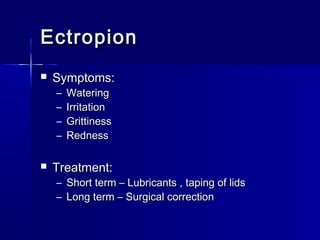 EctropionEctropion
 Symptoms:Symptoms:
– WateringWatering
– IrritationIrritation
– GrittinessGrittiness
– RednessRedness
 Treatment:Treatment:
– Short term – Lubricants , taping of lidsShort term – Lubricants , taping of lids
– Long term – Surgical correctionLong term – Surgical correction
 