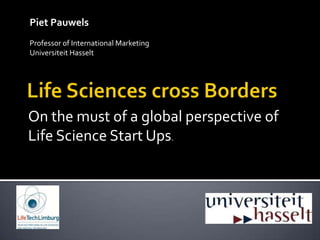 Piet Pauwels Professor of International Marketing Universiteit Hasselt Life Sciences cross Borders On the must of a globalperspective of Life Science Start Ups. 