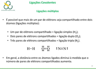 Ligações Covalentes
Ligações múltiplas
• É possível que mais de um par de elétrons seja compartilhado entre dois
átomos (ligações múltiplas):
• Um par de elétrons compartilhado = ligação simples (H2);
• Dois pares de elétrons compartilhados = ligação dupla (O2);
• Três pares de elétrons compartilhados = ligação tripla (N2).
• Em geral, a distância entre os átomos ligados diminui à medida que o
número de pares de elétrons compartilhados aumenta.
H H O O N N
19
 
