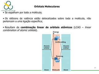 Orbitais Moleculares
• Se espalham por toda a molécula;
• Os elétrons de valência estão delocalizados sobre toda a molécula, não
pertencem a uma ligação específica;
• Resultam da combinação linear de orbitais atômicos (LCAO – linear
combination of atomic orbitals).
39
 