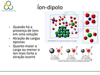 Íon-dipolo
• Quando há a
presença de íons
em uma solução
• Atração de cargas
opostas
• Quanto maior a
carga ou menor o
íon mais forte a
atração ocorre
 