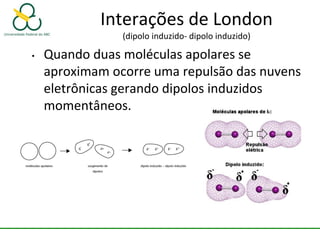 Interações de London
(dipolo induzido- dipolo induzido)
• Quando duas moléculas apolares se
aproximam ocorre uma repulsão das nuvens
eletrônicas gerando dipolos induzidos
momentâneos.
 