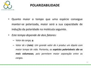 POLARIZABILIDADE
• Quanto maior o tempo que uma espécie consegue
manter-se polarizada, maior será a sua capacidade de
indução da polaridade na molécula seguinte.
• Este tempo depende de dois fatores:
– Valor da carga, q.
– Valor de r (raio). Um grande valor de r produz um dipolo com
maior tempo de vida. Portanto, as espécies polarizáveis são as
mais volumosas, pois permitem maior separação entre as
cargas.
57
 