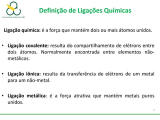 Definição de Ligações Químicas
Ligação química: é a força que mantém dois ou mais átomos unidos.
• Ligação covalente: resulta do compartilhamento de elétrons entre
dois átomos. Normalmente encontrada entre elementos não-
metálicos.
• Ligação iônica: resulta da transferência de elétrons de um metal
para um não-metal.
• Ligação metálica: é a força atrativa que mantém metais puros
unidos.
6
 