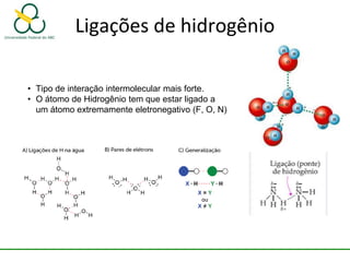Ligações de hidrogênio
• Tipo de interação intermolecular mais forte.
• O átomo de Hidrogênio tem que estar ligado a
um átomo extremamente eletronegativo (F, O, N)
 