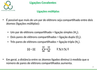 Ligações Covalentes
Ligações múltiplas
• É possível que mais de um par de elétrons seja compartilhado entre dois
átomos (ligações múltiplas):
• Um par de elétrons compartilhado = ligação simples (H2);
• Dois pares de elétrons compartilhados = ligação dupla (O2);
• Três pares de elétrons compartilhados = ligação tripla (N2).
• Em geral, a distância entre os átomos ligados diminui à medida que o
número de pares de elétrons compartilhados aumenta.
H H O O N N
19
 