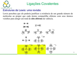 Ligações Covalentes
Estruturas de Lewis: uma revisão
Lewis percebeu que ele poderia justificar a existência de um grande número de
moléculas ao propor que cada átomo compartilha elétrons com seus átomos
vizinhos para atingir um total de oito elétrons de valência.
20
 
