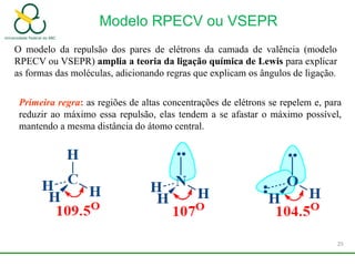 Modelo RPECV ou VSEPR
O modelo da repulsão dos pares de elétrons da camada de valência (modelo
RPECV ou VSEPR) amplia a teoria da ligação química de Lewis para explicar
as formas das moléculas, adicionando regras que explicam os ângulos de ligação.
Primeira regra: as regiões de altas concentrações de elétrons se repelem e, para
reduzir ao máximo essa repulsão, elas tendem a se afastar o máximo possível,
mantendo a mesma distância do átomo central.
25
 