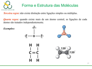 Terceira regra: não existe distinção entre ligações simples ou múltiplas.
Quarta regra: quando existe mais de um átomo central, as ligações de cada
átomo são tratados independentemente.
Exemplos:
Forma e Estrutura das Moléculas
27
 
