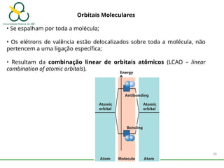 Orbitais Moleculares
• Se espalham por toda a molécula;
• Os elétrons de valência estão delocalizados sobre toda a molécula, não
pertencem a uma ligação específica;
• Resultam da combinação linear de orbitais atômicos (LCAO – linear
combination of atomic orbitals).
39
 