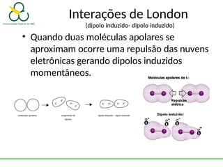 Interações de London
(dipolo induzido- dipolo induzido)
• Quando duas moléculas apolares se
aproximam ocorre uma repulsão das nuvens
eletrônicas gerando dipolos induzidos
momentâneos.
 