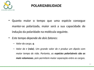 POLARIZABILIDADE
• Quanto maior o tempo que uma espécie consegue
manter-se polarizada, maior será a sua capacidade de
indução da polaridade na molécula seguinte.
• Este tempo depende de dois fatores:
– Valor da carga, q.
– Valor de r (raio). Um grande valor de r produz um dipolo com
maior tempo de vida. Portanto, as espécies polarizáveis são as
mais volumosas, pois permitem maior separação entre as cargas.
57
 
