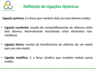 Definição de Ligações Químicas
Ligação química: é a força que mantém dois ou mais átomos unidos.
• Ligação covalente: resulta do compartilhamento de elétrons entre
dois átomos. Normalmente encontrada entre elementos não-
metálicos.
• Ligação iônica: resulta da transferência de elétrons de um metal
para um não-metal.
• Ligação metálica: é a força atrativa que mantém metais puros
unidos.
6
 