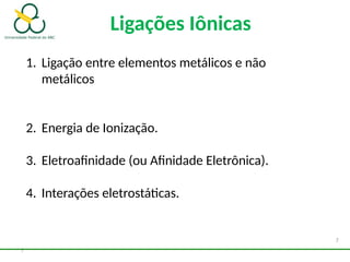 7
1. Ligação entre elementos metálicos e não
metálicos
2. Energia de Ionização.
3. Eletroafinidade (ou Afinidade Eletrônica).
4. Interações eletrostáticas.
Ligações Iônicas
7
 
