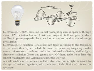 Electromagnetic (EM) radiation is a self-propagating wave in space or through
matter. EM radiation has an electric and magnetic ﬁeld component which
oscillate in phase perpendicular to each other and to the direction of energy
propagation.
Electromagnetic radiation is classiﬁed into types according to the frequency
of the wave, these types include (in order of increasing frequency): radio
waves, microwaves, terahertz radiation, infrared radiation, visible light,
ultraviolet radiation, X-rays and gamma rays. Of these, radio waves have the
longest wavelengths and Gamma rays have the shortest.
A small window of frequencies, called visible spectrum or light, is sensed by
the eye of various organisms, with variations of the limits of this narrow
spectrum.