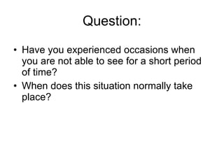Question: Have you experienced occasions when you are not able to see for a short period of time? When does this situation normally take place? 