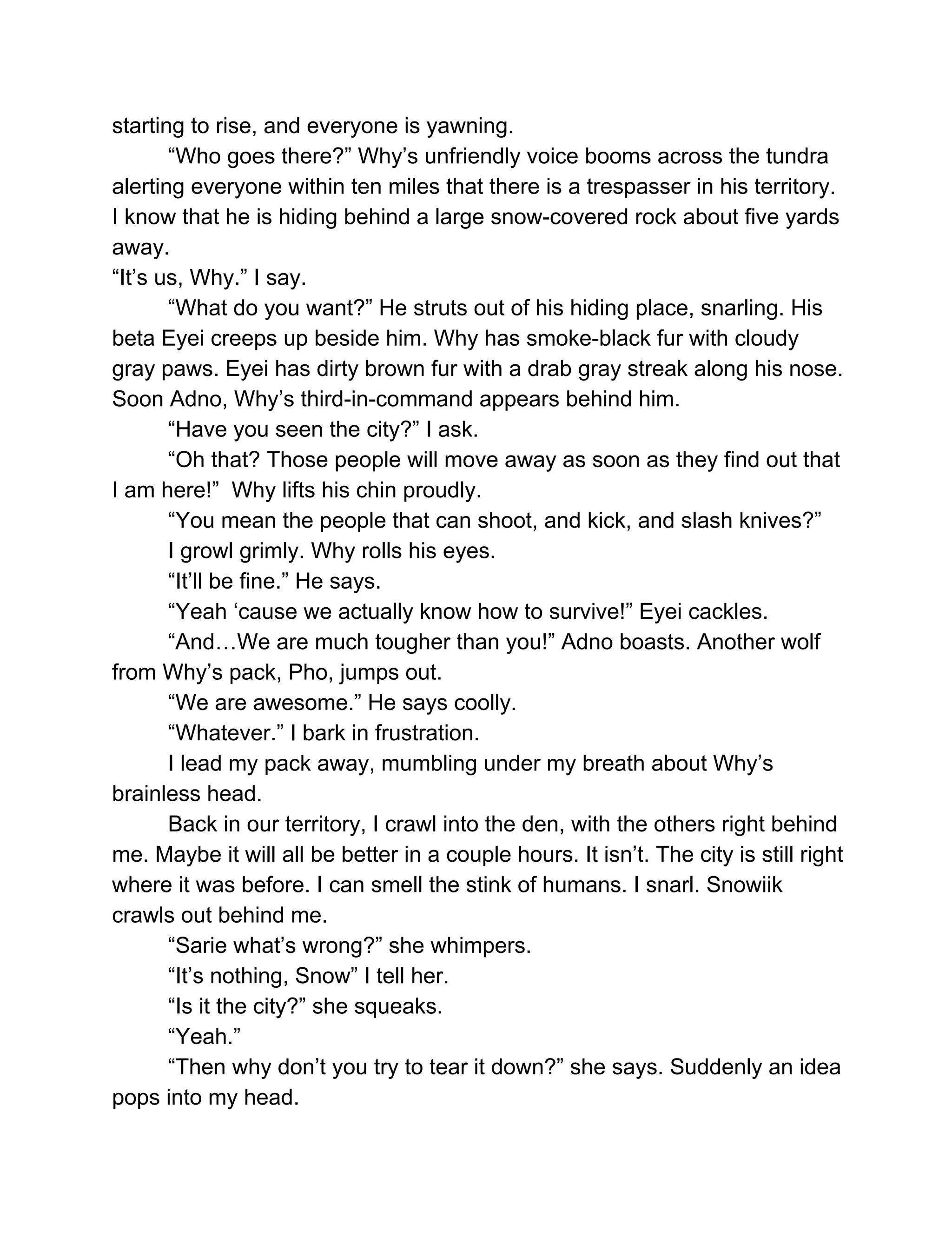 starting to rise, and everyone is yawning. 
“Who goes there?” Why’s unfriendly voice booms across the tundra 
alerting everyone within ten miles that there is a trespasser in his territory. 
I know that he is hiding behind a large snow­covered rock about five yards 
away. 
“It’s us, Why.” I say.  
“What do you want?” He struts out of his hiding place, snarling. His 
beta Eyei creeps up beside him. Why has smoke­black fur with cloudy 
gray paws. Eyei has dirty brown fur with a drab gray streak along his nose. 
Soon Adno, Why’s third­in­command appears behind him. 
“Have you seen the city?” I ask. 
“Oh that? Those people will move away as soon as they find out that 
I am here!”  Why lifts his chin proudly. 
“You mean the people that can shoot, and kick, and slash knives?” 
I growl grimly. Why rolls his eyes. 
“It’ll be fine.” He says. 
“Yeah ‘cause we actually know how to survive!” Eyei cackles. 
“And…We are much tougher than you!” Adno boasts. Another wolf 
from Why’s pack, Pho, jumps out.  
“We are awesome.” He says coolly.  
“Whatever.” I bark in frustration. 
I lead my pack away, mumbling under my breath about Why’s 
brainless head. 
Back in our territory, I crawl into the den, with the others right behind 
me. Maybe it will all be better in a couple hours. It isn’t. The city is still right 
where it was before. I can smell the stink of humans. I snarl. Snowiik 
crawls out behind me.  
“Sarie what’s wrong?” she whimpers. 
“It’s nothing, Snow” I tell her. 
“Is it the city?” she squeaks. 
“Yeah.”  
“Then why don’t you try to tear it down?” she says. Suddenly an idea 
pops into my head.  
 