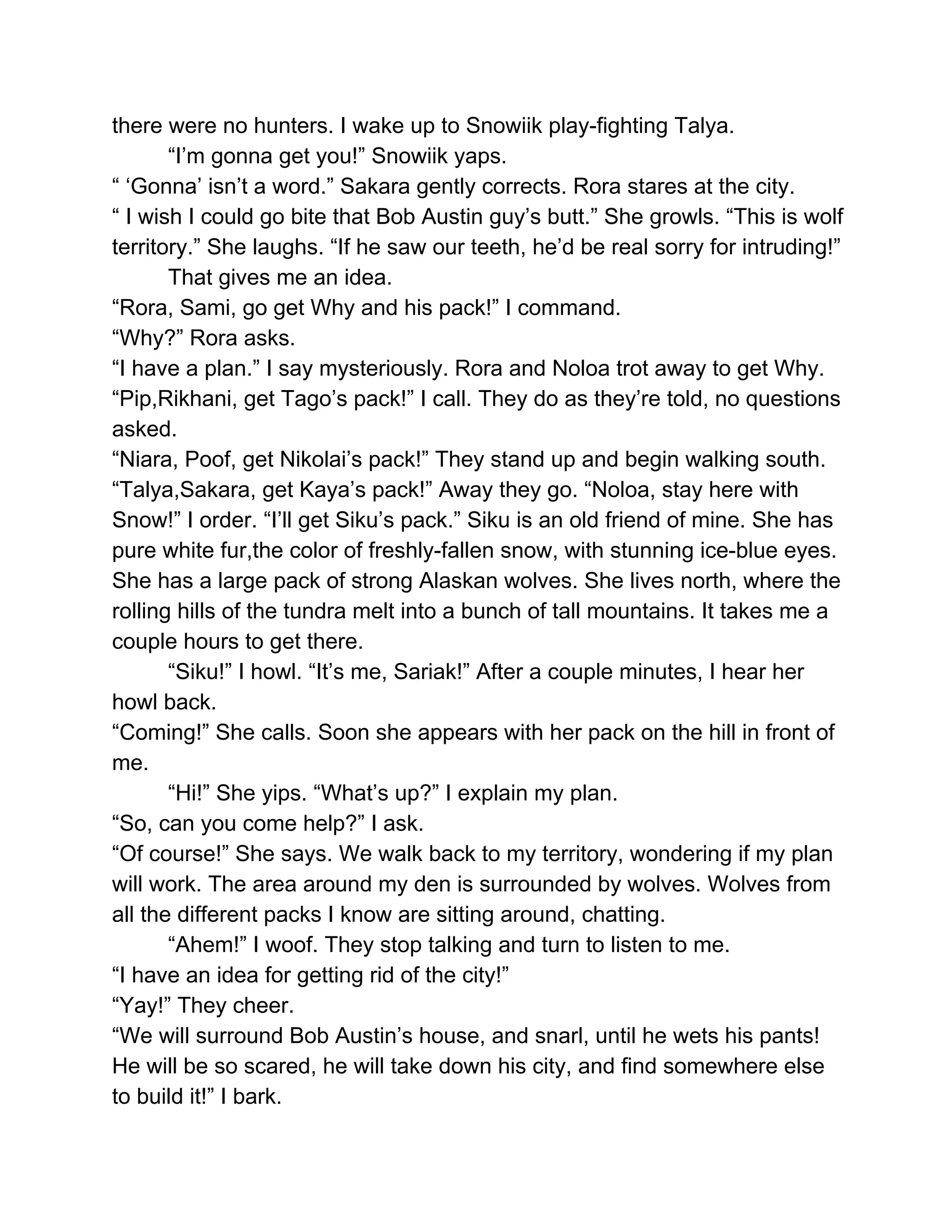there were no hunters. I wake up to Snowiik play­fighting Talya. 
“I’m gonna get you!” Snowiik yaps. 
“ ‘Gonna’ isn’t a word.” Sakara gently corrects. Rora stares at the city. 
“ I wish I could go bite that Bob Austin guy’s butt.” She growls. “This is wolf 
territory.” She laughs. “If he saw our teeth, he’d be real sorry for intruding!”  
That gives me an idea. 
“Rora, Sami, go get Why and his pack!” I command. 
“Why?” Rora asks. 
“I have a plan.” I say mysteriously. Rora and Noloa trot away to get Why. 
“Pip,Rikhani, get Tago’s pack!” I call. They do as they’re told, no questions 
asked. 
“Niara, Poof, get Nikolai’s pack!” They stand up and begin walking south. 
“Talya,Sakara, get Kaya’s pack!” Away they go. “Noloa, stay here with 
Snow!” I order. “I’ll get Siku’s pack.” Siku is an old friend of mine. She has 
pure white fur,the color of freshly­fallen snow, with stunning ice­blue eyes. 
She has a large pack of strong Alaskan wolves. She lives north, where the 
rolling hills of the tundra melt into a bunch of tall mountains. It takes me a 
couple hours to get there. 
“Siku!” I howl. “It’s me, Sariak!” After a couple minutes, I hear her 
howl back. 
“Coming!” She calls. Soon she appears with her pack on the hill in front of 
me. 
“Hi!” She yips. “What’s up?” I explain my plan. 
“So, can you come help?” I ask. 
“Of course!” She says. We walk back to my territory, wondering if my plan 
will work. The area around my den is surrounded by wolves. Wolves from 
all the different packs I know are sitting around, chatting. 
“Ahem!” I woof. They stop talking and turn to listen to me. 
“I have an idea for getting rid of the city!”  
“Yay!” They cheer. 
“We will surround Bob Austin’s house, and snarl, until he wets his pants! 
He will be so scared, he will take down his city, and find somewhere else 
to build it!” I bark.  
 