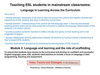 Teaching ESL students in mainstream classrooms:
                   Language in Learning Across the Curriculum
Aims are to:
• develop teachers’ awareness of the need to take into account the cultural and linguistic diversity and
experiences of ESL students and ways in which this can be done.
• develop teachers’ understandings of the central role that language plays in learning and develop
teaching practice which can be used across the curriculum to address the language related needs of ESL
students in an explicit manner.
• provide a positive context for teachers to reflect critically and openly on their teaching and to trial
suggested strategies.
• develop collaborative working relationships between all teachers by having a shared understanding of
how to support ESL students.
• promote whole-school approaches to addressing the learning needs of ESL students.

       Module 2: Language and learning and the role of scaffolding
To ensure that students have access to the curriculum and develop as confident and successful
English language users, ESL students need teachers to include a focus on language in their
programming, teaching and assessment.


                              Video: Factors and Strategies (11.25 minutes) [Mod 1]
                               Presented by : Kelami Dedezade – Middlesex University
 