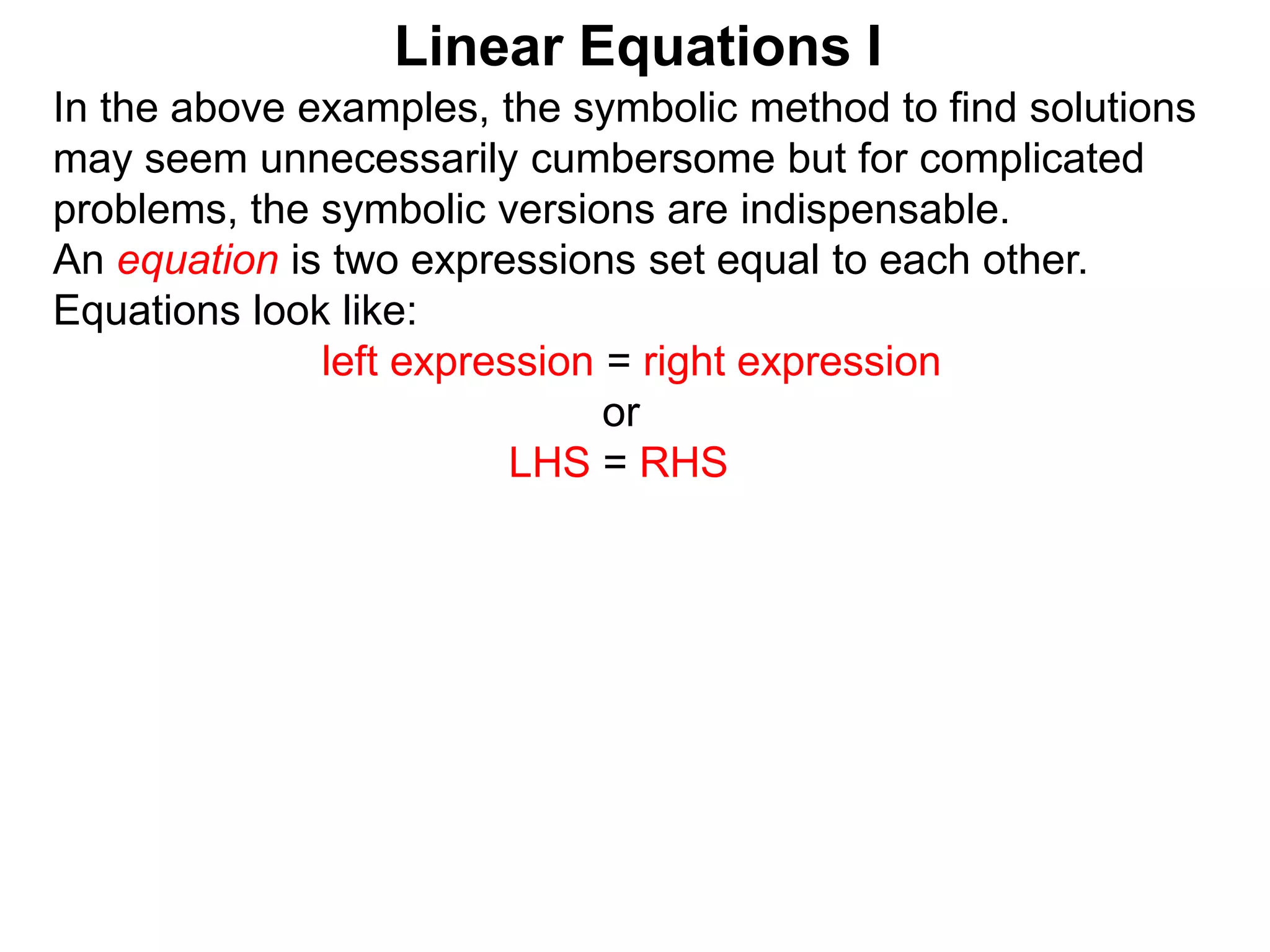 In the above examples, the symbolic method to find solutions
may seem unnecessarily cumbersome but for complicated
problems, the symbolic versions are indispensable.
An equation is two expressions set equal to each other.
Equations look like:
left expression = right expression
or
LHS = RHS
Linear Equations I
 